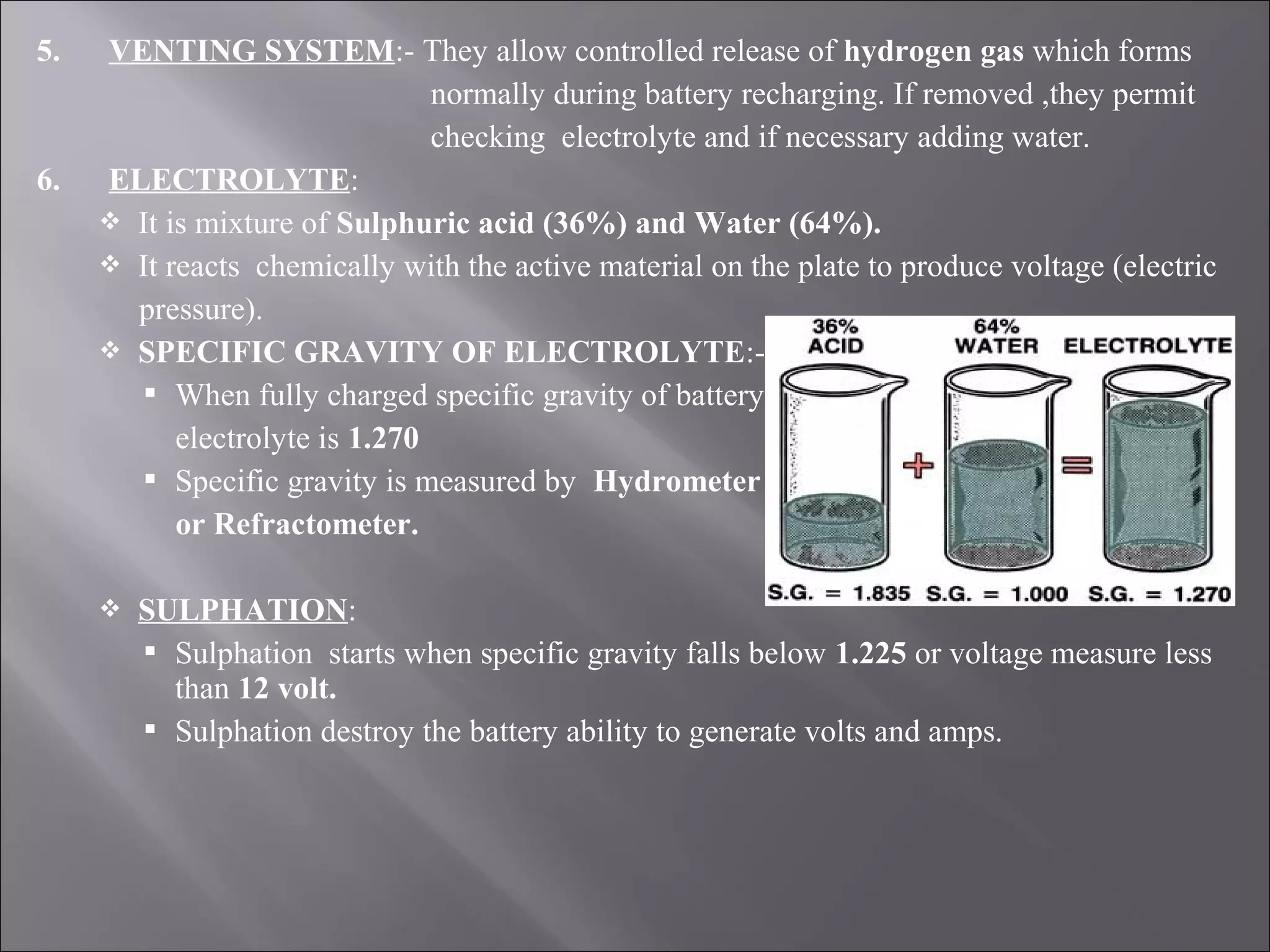 5. VENTING SYSTEM:- They allow controlled release of hydrogen gas which forms
normally during battery recharging. If removed ,they permit
checking electrolyte and if necessary adding water.
6. ELECTROLYTE:
 It is mixture of Sulphuric acid (36%) and Water (64%).
 It reacts chemically with the active material on the plate to produce voltage (electric
pressure).
 SPECIFIC GRAVITY OF ELECTROLYTE:-
 When fully charged specific gravity of battery
electrolyte is 1.270
 Specific gravity is measured by Hydrometer
or Refractometer.
 SULPHATION:
 Sulphation starts when specific gravity falls below 1.225 or voltage measure less
than 12 volt.
 Sulphation destroy the battery ability to generate volts and amps.
 