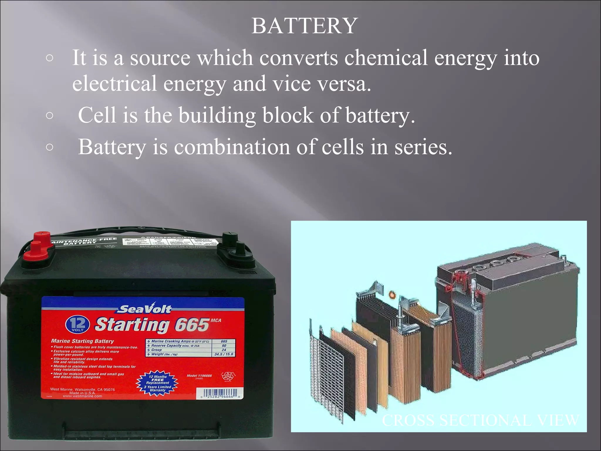 BATTERY
o It is a source which converts chemical energy into
electrical energy and vice versa.
o Cell is the building block of battery.
o Battery is combination of cells in series.
CROSS SECTIONAL VIEW
 