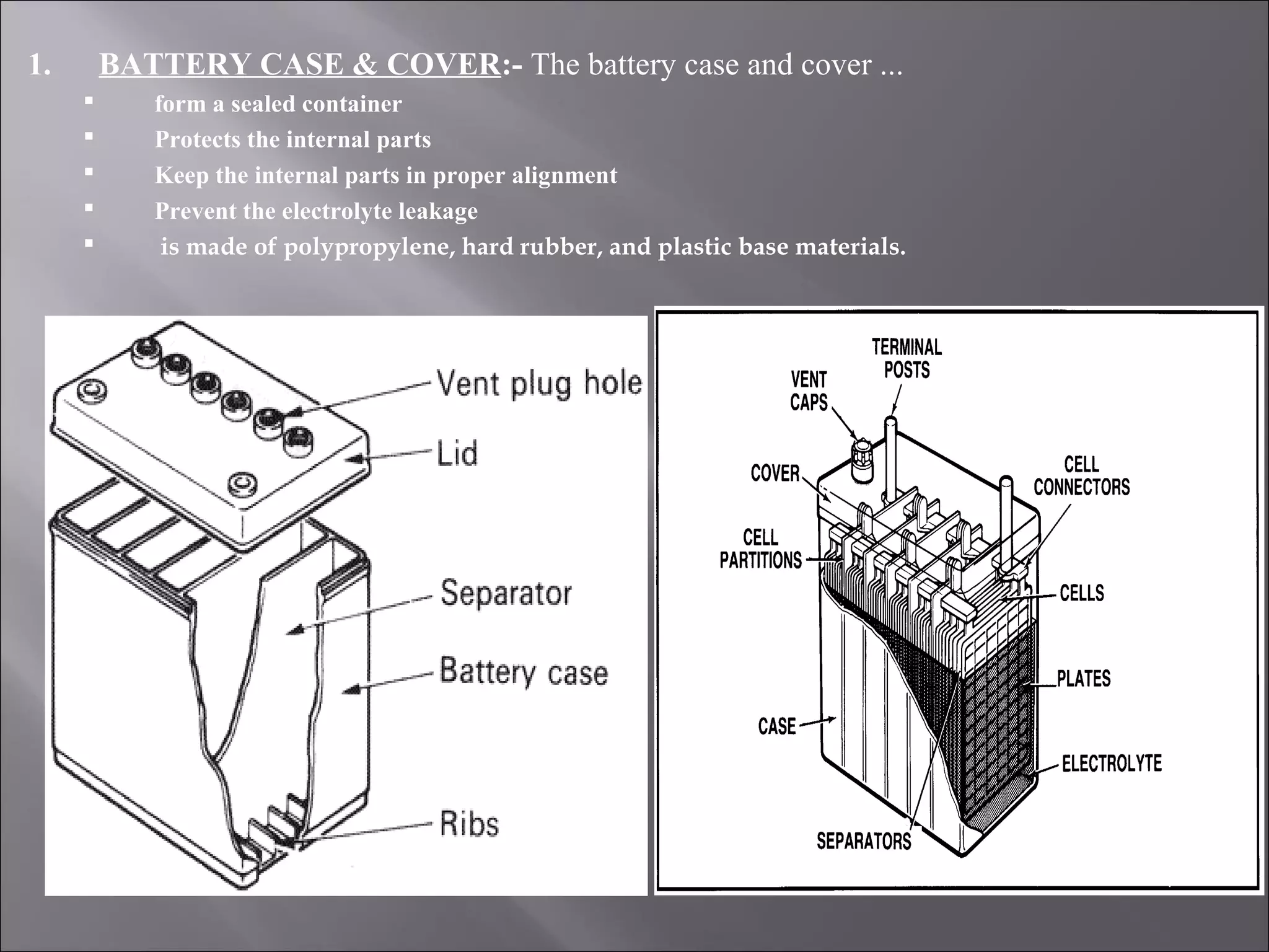 1. BATTERY CASE & COVER:- The battery case and cover ...
 form a sealed container
 Protects the internal parts
 Keep the internal parts in proper alignment
 Prevent the electrolyte leakage
 is made of polypropylene, hard rubber, and plastic base materials.
 