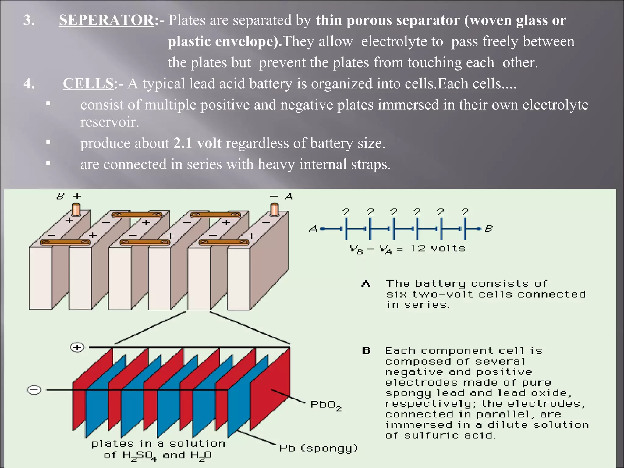 3. SEPERATOR:- Plates are separated by thin porous separator (woven glass or
plastic envelope).They allow electrolyte to pass freely between
the plates but prevent the plates from touching each other.
4. CELLS:- A typical lead acid battery is organized into cells.Each cells....
 consist of multiple positive and negative plates immersed in their own electrolyte
reservoir.
 produce about 2.1 volt regardless of battery size.
 are connected in series with heavy internal straps.
 