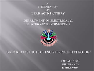 A
PRESENTATION
ON
LEAD ACID BATTERY
DEPARTMENT OF ELECTRICAL &
ELECTRONICS ENGINEERING
B.K. BIRLA INSTITUTE OF ENGINEERING & TECHNOLOGY
PREPARED BY:
SHEIKH AVES
10EBKEX049
 