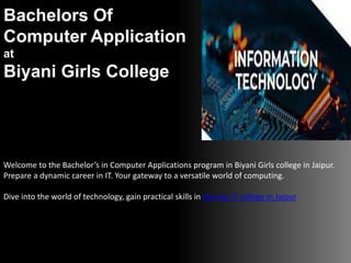 Bachelors Of
Computer Application
at
Biyani Girls College
Welcome to the Bachelor’s in Computer Applications program in Biyani Girls college in Jaipur.
Prepare a dynamic career in IT. Your gateway to a versatile world of computing.
Dive into the world of technology, gain practical skills in the top IT college in Jaipur
 