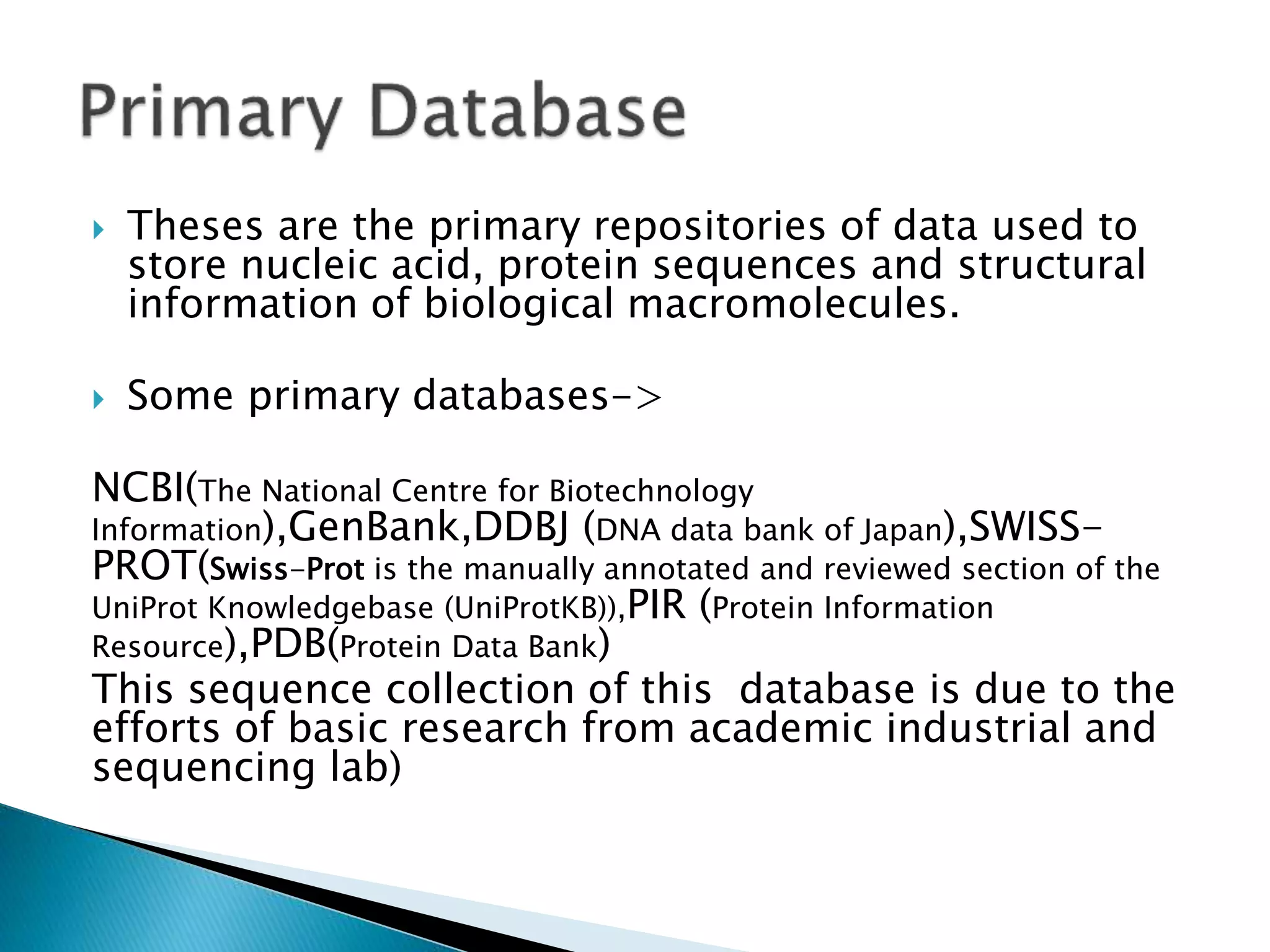  Theses are the primary repositories of data used to
store nucleic acid, protein sequences and structural
information of biological macromolecules.
 Some primary databases->
NCBI(The National Centre for Biotechnology
Information),GenBank,DDBJ (DNA data bank of Japan),SWISS-
PROT(Swiss-Prot is the manually annotated and reviewed section of the
UniProt Knowledgebase (UniProtKB)),PIR (Protein Information
Resource),PDB(Protein Data Bank)
This sequence collection of this database is due to the
efforts of basic research from academic industrial and
sequencing lab)
 