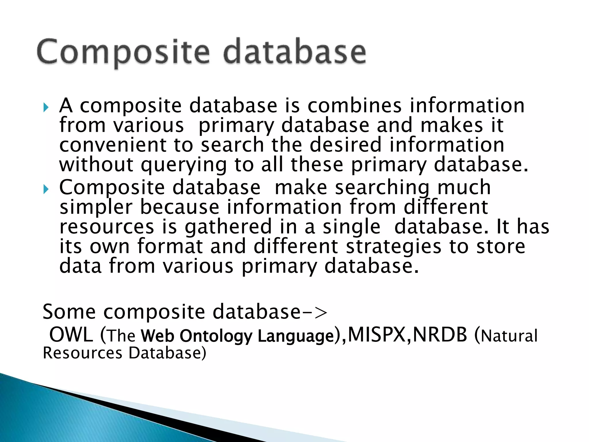  A composite database is combines information
from various primary database and makes it
convenient to search the desired information
without querying to all these primary database.
 Composite database make searching much
simpler because information from different
resources is gathered in a single database. It has
its own format and different strategies to store
data from various primary database.
Some composite database->
OWL (The Web Ontology Language),MISPX,NRDB (Natural
Resources Database)
 