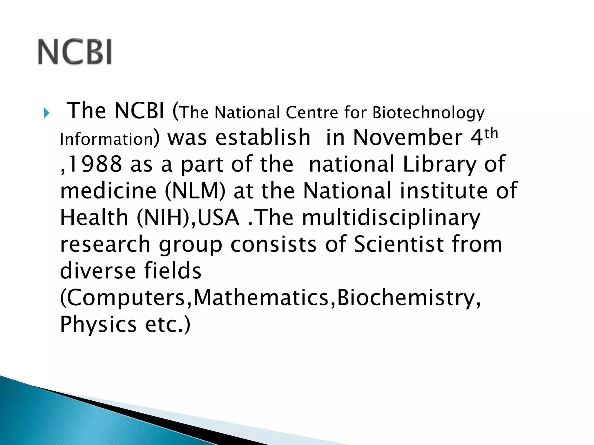  The NCBI (The National Centre for Biotechnology
Information) was establish in November 4th
,1988 as a part of the national Library of
medicine (NLM) at the National institute of
Health (NIH),USA .The multidisciplinary
research group consists of Scientist from
diverse fields
(Computers,Mathematics,Biochemistry,
Physics etc.)
 