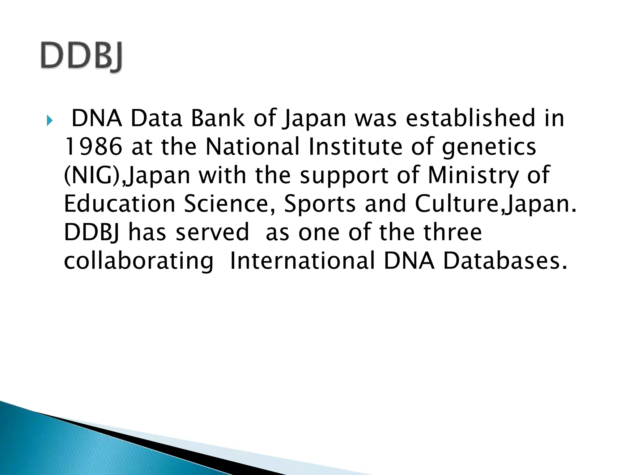  DNA Data Bank of Japan was established in
1986 at the National Institute of genetics
(NIG),Japan with the support of Ministry of
Education Science, Sports and Culture,Japan.
DDBJ has served as one of the three
collaborating International DNA Databases.
 