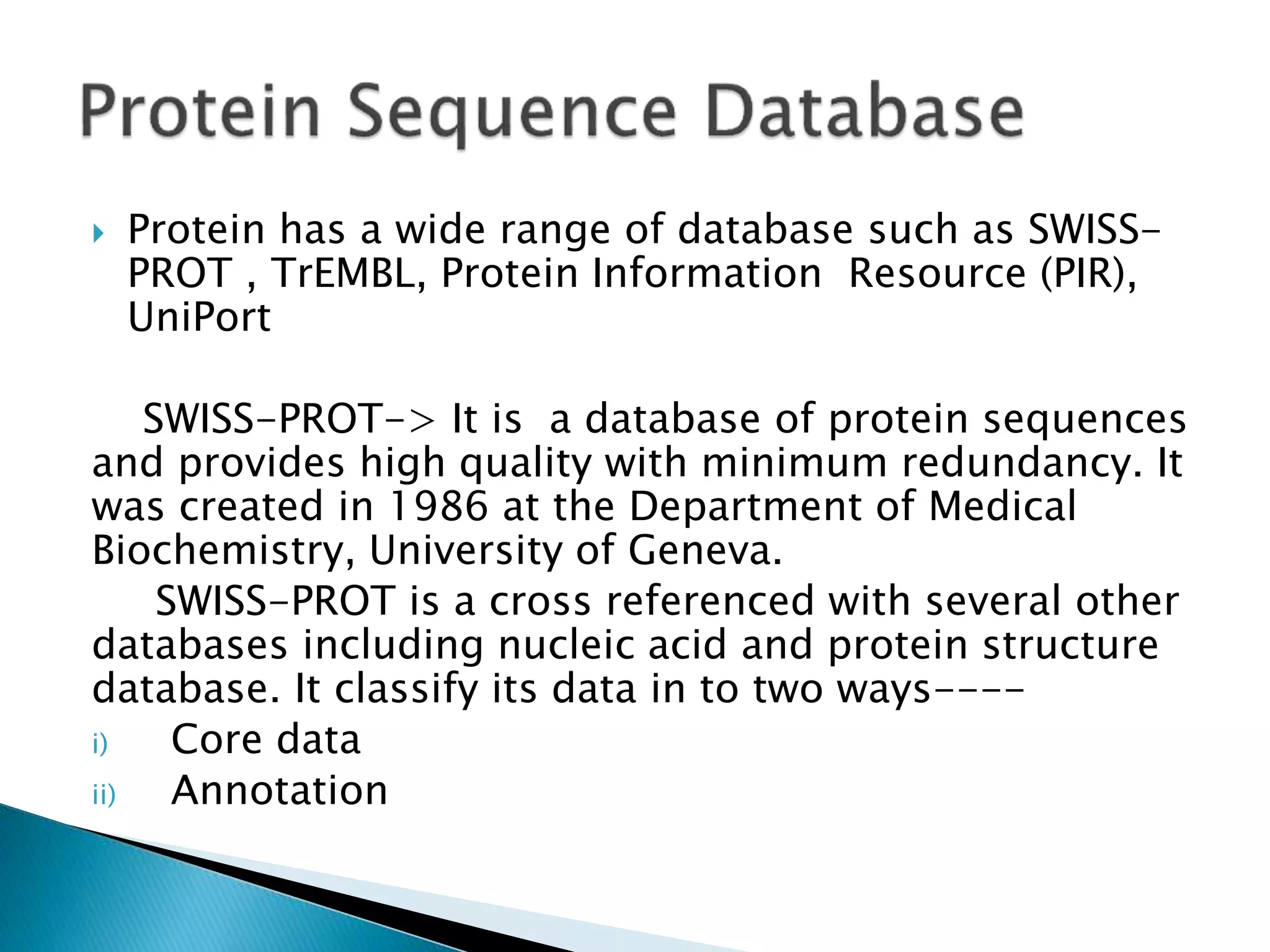  Protein has a wide range of database such as SWISS-
PROT , TrEMBL, Protein Information Resource (PIR),
UniPort
SWISS-PROT-> It is a database of protein sequences
and provides high quality with minimum redundancy. It
was created in 1986 at the Department of Medical
Biochemistry, University of Geneva.
SWISS-PROT is a cross referenced with several other
databases including nucleic acid and protein structure
database. It classify its data in to two ways----
i) Core data
ii) Annotation
 