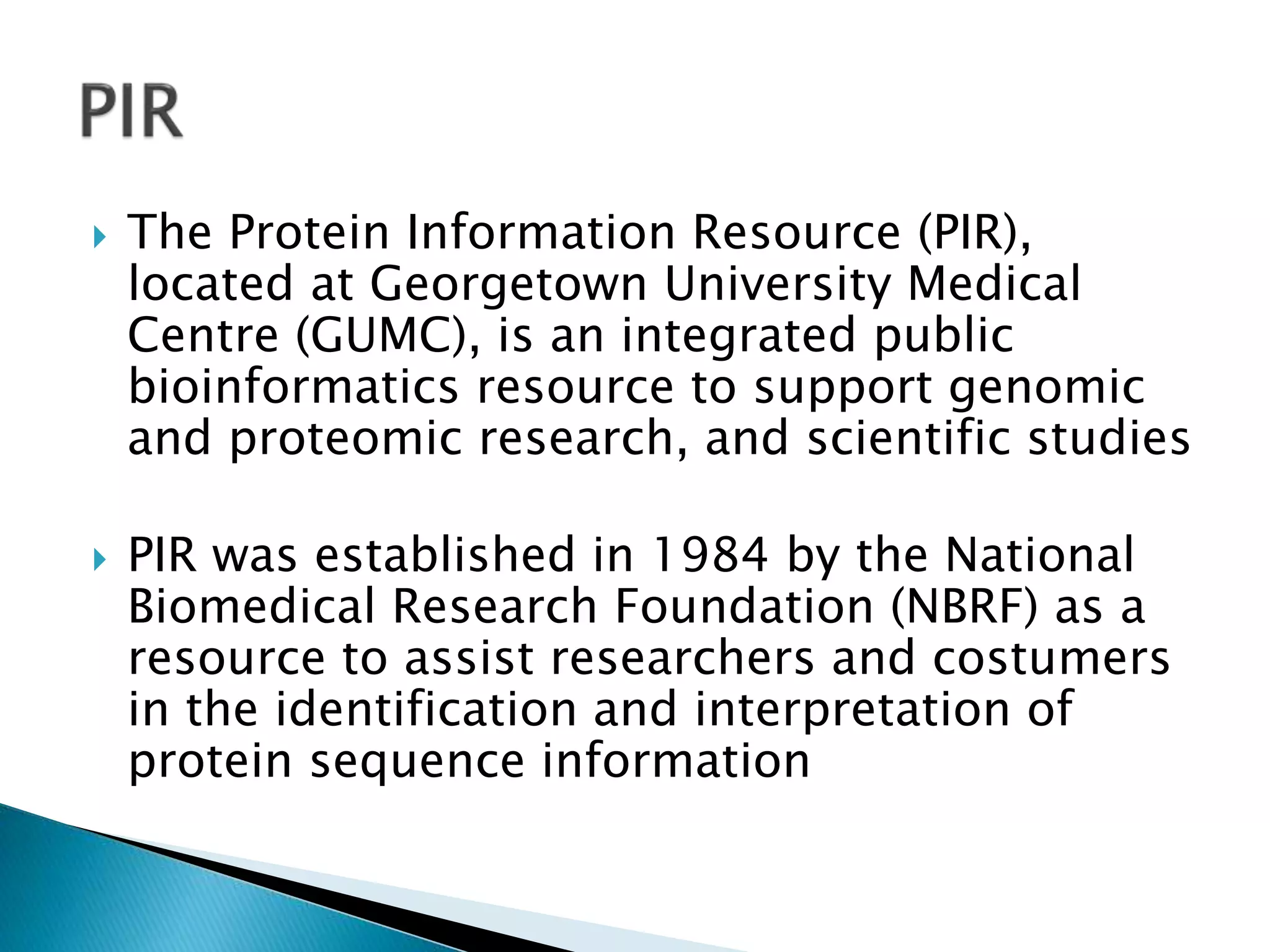  The Protein Information Resource (PIR),
located at Georgetown University Medical
Centre (GUMC), is an integrated public
bioinformatics resource to support genomic
and proteomic research, and scientific studies
 PIR was established in 1984 by the National
Biomedical Research Foundation (NBRF) as a
resource to assist researchers and costumers
in the identification and interpretation of
protein sequence information
 