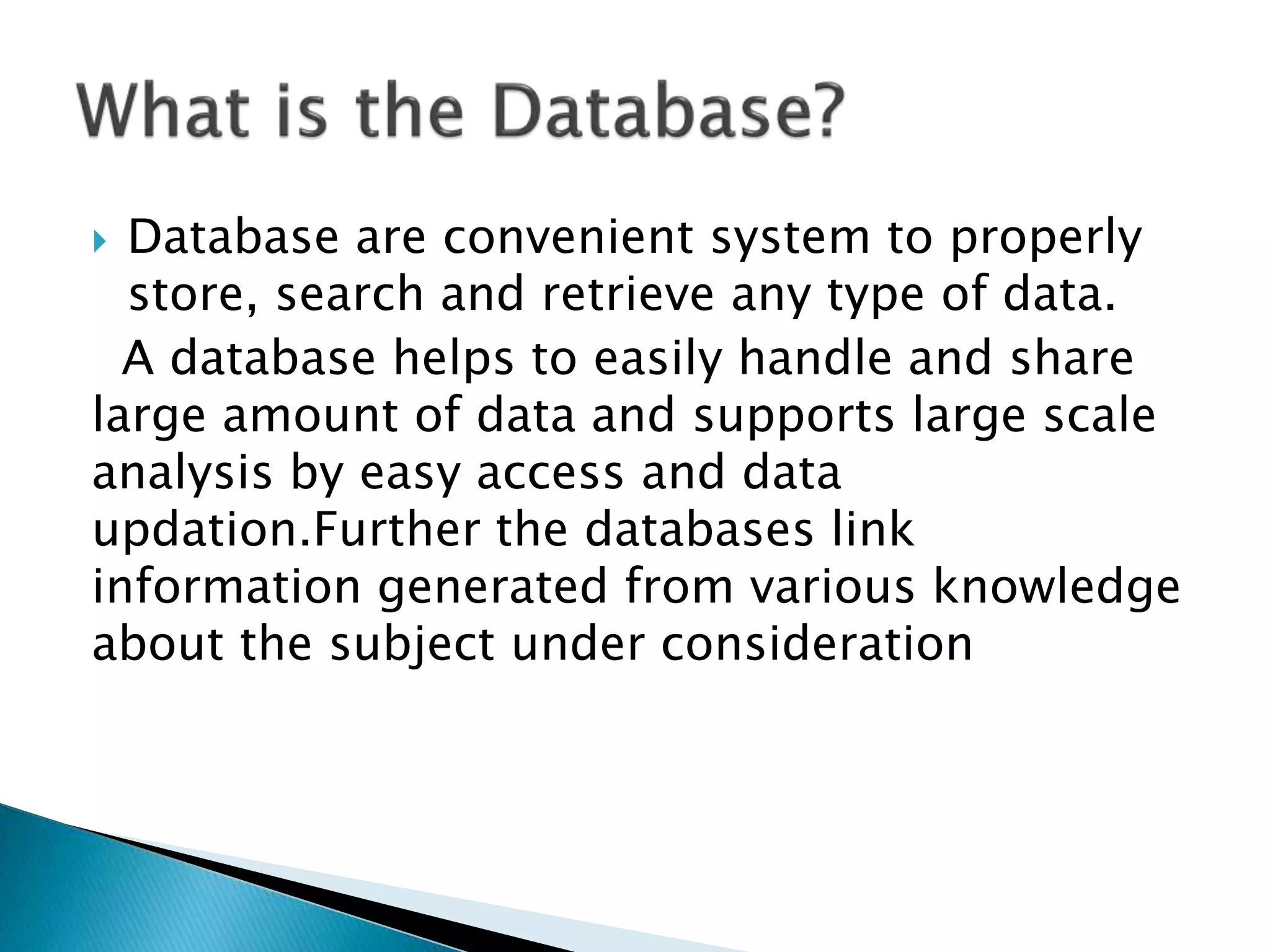  Database are convenient system to properly
store, search and retrieve any type of data.
A database helps to easily handle and share
large amount of data and supports large scale
analysis by easy access and data
updation.Further the databases link
information generated from various knowledge
about the subject under consideration
 