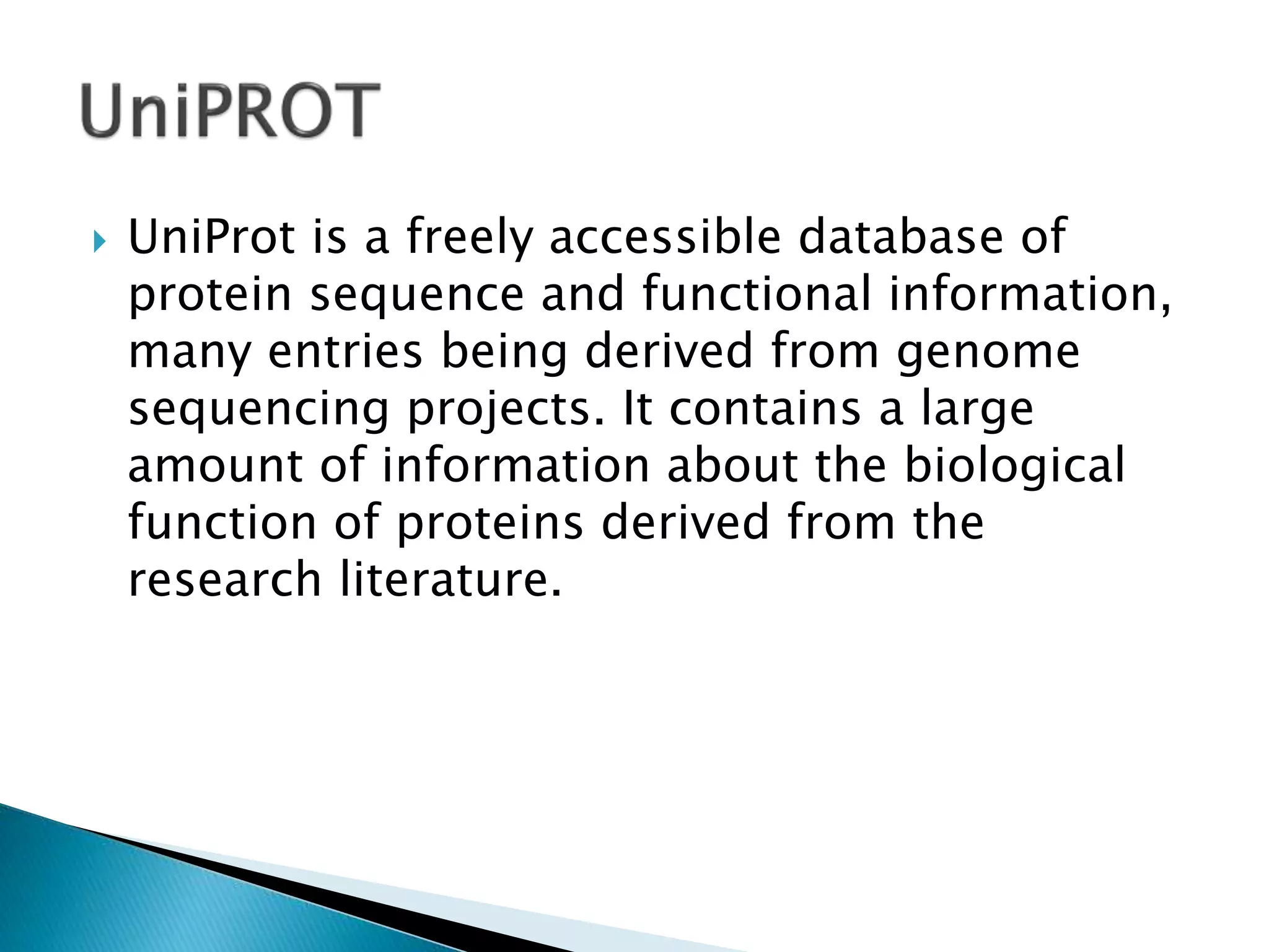  UniProt is a freely accessible database of
protein sequence and functional information,
many entries being derived from genome
sequencing projects. It contains a large
amount of information about the biological
function of proteins derived from the
research literature.
 