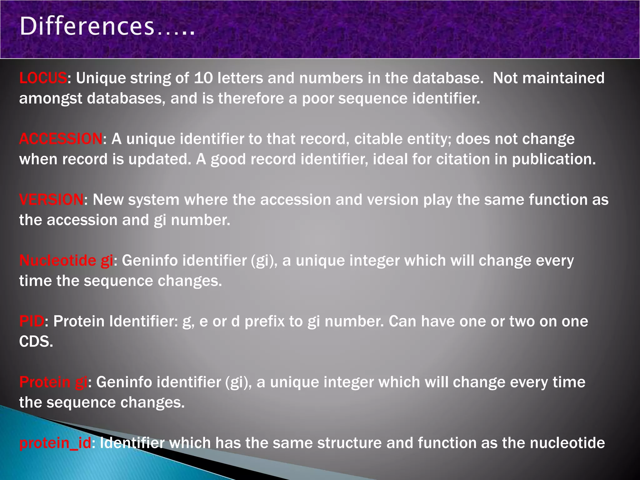LOCUS: Unique string of 10 letters and numbers in the database. Not maintained
amongst databases, and is therefore a poor sequence identifier.
ACCESSION: A unique identifier to that record, citable entity; does not change
when record is updated. A good record identifier, ideal for citation in publication.
VERSION: New system where the accession and version play the same function as
the accession and gi number.
Nucleotide gi: Geninfo identifier (gi), a unique integer which will change every
time the sequence changes.
PID: Protein Identifier: g, e or d prefix to gi number. Can have one or two on one
CDS.
Protein gi: Geninfo identifier (gi), a unique integer which will change every time
the sequence changes.
protein_id: Identifier which has the same structure and function as the nucleotide
Differences…..
 