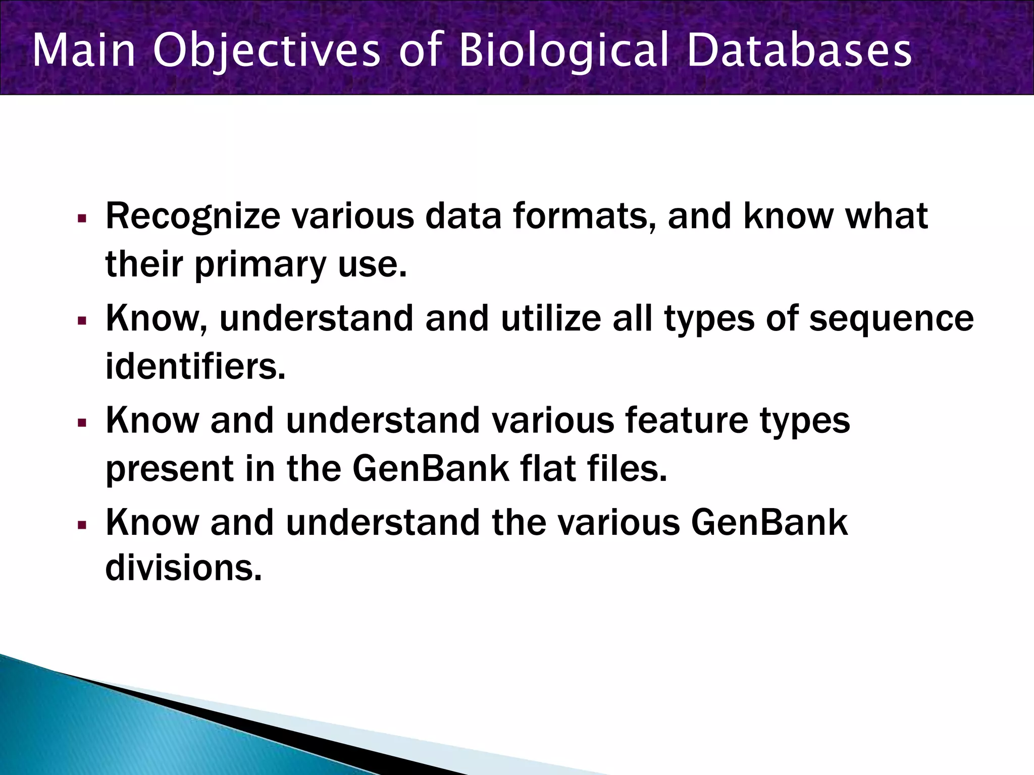  Recognize various data formats, and know what
their primary use.
 Know, understand and utilize all types of sequence
identifiers.
 Know and understand various feature types
present in the GenBank flat files.
 Know and understand the various GenBank
divisions.
Main Objectives of Biological Databases
 