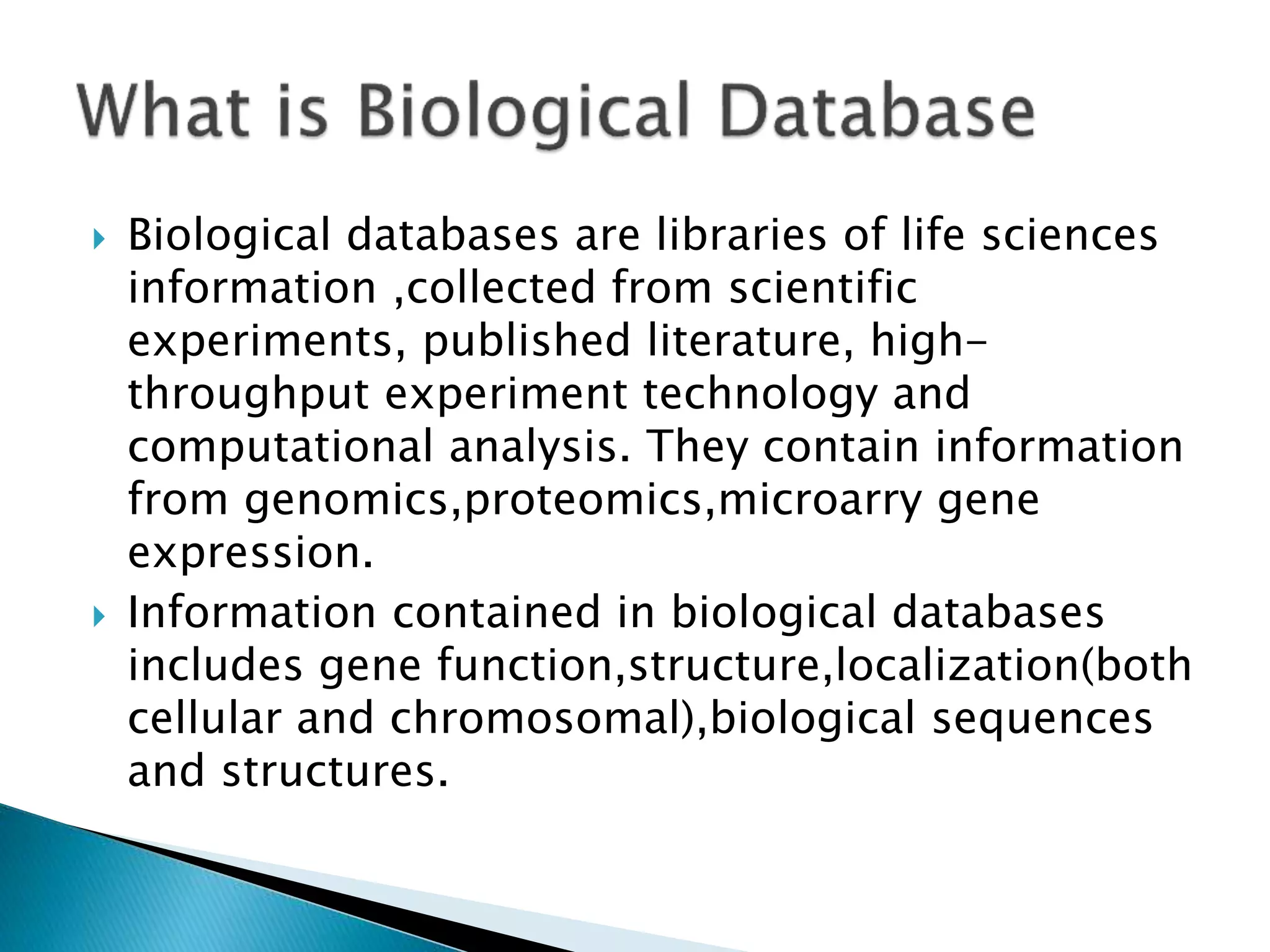  Biological databases are libraries of life sciences
information ,collected from scientific
experiments, published literature, high-
throughput experiment technology and
computational analysis. They contain information
from genomics,proteomics,microarry gene
expression.
 Information contained in biological databases
includes gene function,structure,localization(both
cellular and chromosomal),biological sequences
and structures.
 