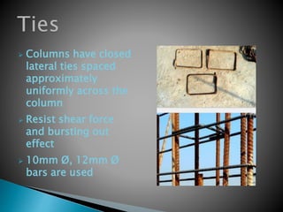  Columns have closed
lateral ties spaced
approximately
uniformly across the
column
 Resist shear force
and bursting out
effect
 10mm Ø, 12mm Ø
bars are used
 