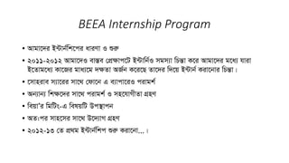 BEEA Internship Program
• Avgv‡`i B›Uvb©wk‡ci aviYv I ïiæ
• 2011-2012 Avgv‡`I ev¯Íe †cÖÿvc‡U B›Uvwb©I mgm¨v wPšÍv K‡i Avgv‡`i g‡a¨ hviv
B‡Zvg‡a¨ Kv‡Ri gva¨‡g `ÿZv AR©b K‡i‡Q Zv‡`i w`‡q B›Uvb© Kiv‡bvi wPšÍv|
• ‡mvnive m¨v‡ii mv‡_ †dv‡b G e¨vcv‡iI civgk©
• Ab¨vb¨ wkÿ‡`i mv‡_ civgk© I mn‡hvMxZv MÖnY
• weqvÕi wgwUs-G welqwU Dc¯’vcb
• AZ:ci mvn‡mi mv‡_ D‡`¨vM MÖnY
• 2012-13 †Z cÖ_g B›Uvb©wkc ïiæ Kiv‡bv...|
 
