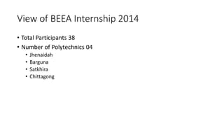 View of BEEA Internship 2014
• Total Participants 38
• Number of Polytechnics 04
• Jhenaidah
• Barguna
• Satkhira
• Chittagong
 