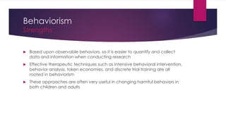 Behaviorism
Strengths
 Based upon observable behaviors, so it is easier to quantify and collect
data and information when conducting research
 Effective therapeutic techniques such as intensive behavioral intervention,
behavior analysis, token economies, and discrete trial training are all
rooted in behaviorism
 These approaches are often very useful in changing harmful behaviors in
both children and adults
 