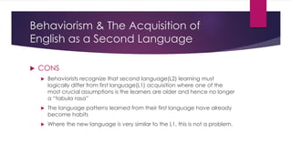 Behaviorism & The Acquisition of
English as a Second Language
 CONS
 Behaviorists recognize that second language(L2) learning must
logically differ from first language(L1) acquisition where one of the
most crucial assumptions is the learners are older and hence no longer
a “tabula rasa”
 The language patterns learned from their first language have already
become habits
 Where the new language is very similar to the L1, this is not a problem.
 