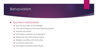 Behaviorism
Conclusions
 Teachers in behaviorism
 Are the providers of knowledge
 The central figure of the educational process
 Imparts education
 Centralizes authority and decisions
 Diagnoses the instructional needs
 Designs conditions for instruction
 Conducts instruction
 Manages evaluation techniques
 