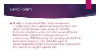 Behaviorism
Conclusions
 Finally it may be added that behaviorism is the
conditioning of the students and therefore there is no
direct competition between students but within
themselves to inhibit undesired behaviors or attitudes.
Therefore the interaction between students is
unnecessary. With this being said, we may add that the
behaviorist approach is based in the vertical
relationship between the teacher and the students with
the teacher having the superior role.
 