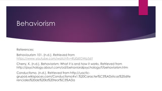Behaviorism
References:
Behaviourism 101. (n.d.). Retrieved from
https://www.youtube.com/watch?v=RU0zEGWp56Y
Cherry, K. (n.d.). Behaviorism: What it is and how it works. Retrieved from
http://psychology.about.com/od/behavioralpsychology/f/behaviorism.htm
Conductismo. (n.d.). Retrieved from http://uoctic-
grupo6.wikispaces.com/Conductismo#x1.%20Caracter%C3%ADsticas%20dife
renciales%20de%20la%20teor%C3%ADa
 