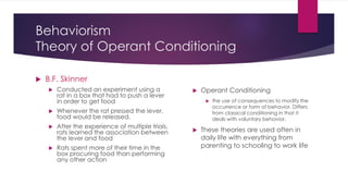 Behaviorism
Theory of Operant Conditioning
 B.F. Skinner
 Conducted an experiment using a
rat in a box that had to push a lever
in order to get food
 Whenever the rat pressed the lever,
food would be released.
 After the experience of multiple trials,
rats learned the association between
the lever and food
 Rats spent more of their time in the
box procuring food than performing
any other action
 Operant Conditioning
 the use of consequences to modify the
occurrence or form of behavior. Differs
from classical conditioning in that it
deals with voluntary behavior.
 These theories are used often in
daily life with everything from
parenting to schooling to work life
 