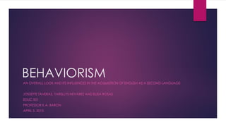 BEHAVIORISM
AN OVERALL LOOK AND ITS INFLUENCES IN THE ACQUISITION OF ENGLISH AS A SECOND LANGUAGE
JOSSETTE TAVERAS, YARELLYS NEVÁREZ AND ELISA ROSAS
EDUC 501
PROFESSOR K.A. BARON
APRIL 5, 2015
 