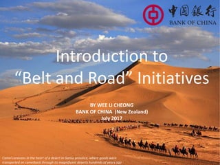 Introduction to
“Belt and Road” Initiatives
BY WEE LI CHEONG
BANK OF CHINA (New Zealand)
July 2017
Camel caravans in the heart of a desert in Gansu province, where goods were
transported on camelback through its magnificent deserts hundreds of years ago
 