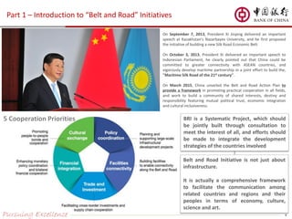 Part 1 – Introduction to “Belt and Road” Initiatives
Pursuing Excellence 4
On September 7, 2013, President Xi Jinping delivered an important
speech at Kazakhstan's Nazarbayev University, and he first proposed
the initiative of building a new Silk Road Economic Belt.
On October 3, 2013, President Xi delivered an important speech to
Indonesian Parliament, he clearly pointed out that China could be
committed to greater connectivity with ASEAN countries, and
vigorously develop maritime partnership in a joint effort to build the,
"Maritime Silk Road of the 21st century".
On March 2015, China unveiled the Belt and Road Action Plan to
provide a framework in promoting practical cooperation in all fields,
and work to build a community of shared interests, destiny and
responsibility featuring mutual political trust, economic integration
and cultural inclusiveness.
5 Cooperation Priorities
Belt and Road Initiative is not just about
infrastructure.
It is actually a comprehensive framework
to facilitate the communication among
related countries and regions and their
peoples in terms of economy, culture,
science and art.
BRI is a Systematic Project, which should
be jointly built through consultation to
meet the interest of all, and efforts should
be made to integrate the development
strategies of the countries involved
 