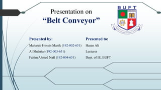 Presentation on
“Belt Conveyor”
Presented by:
Maharub Hossin Manik (192-002-651)
Al Shahriar (192-003-651)
Fahim Ahmed Nafi (192-004-651)
Presented to:
Hasan Ali
Lecturer
Dept. of IE, BUFT
 