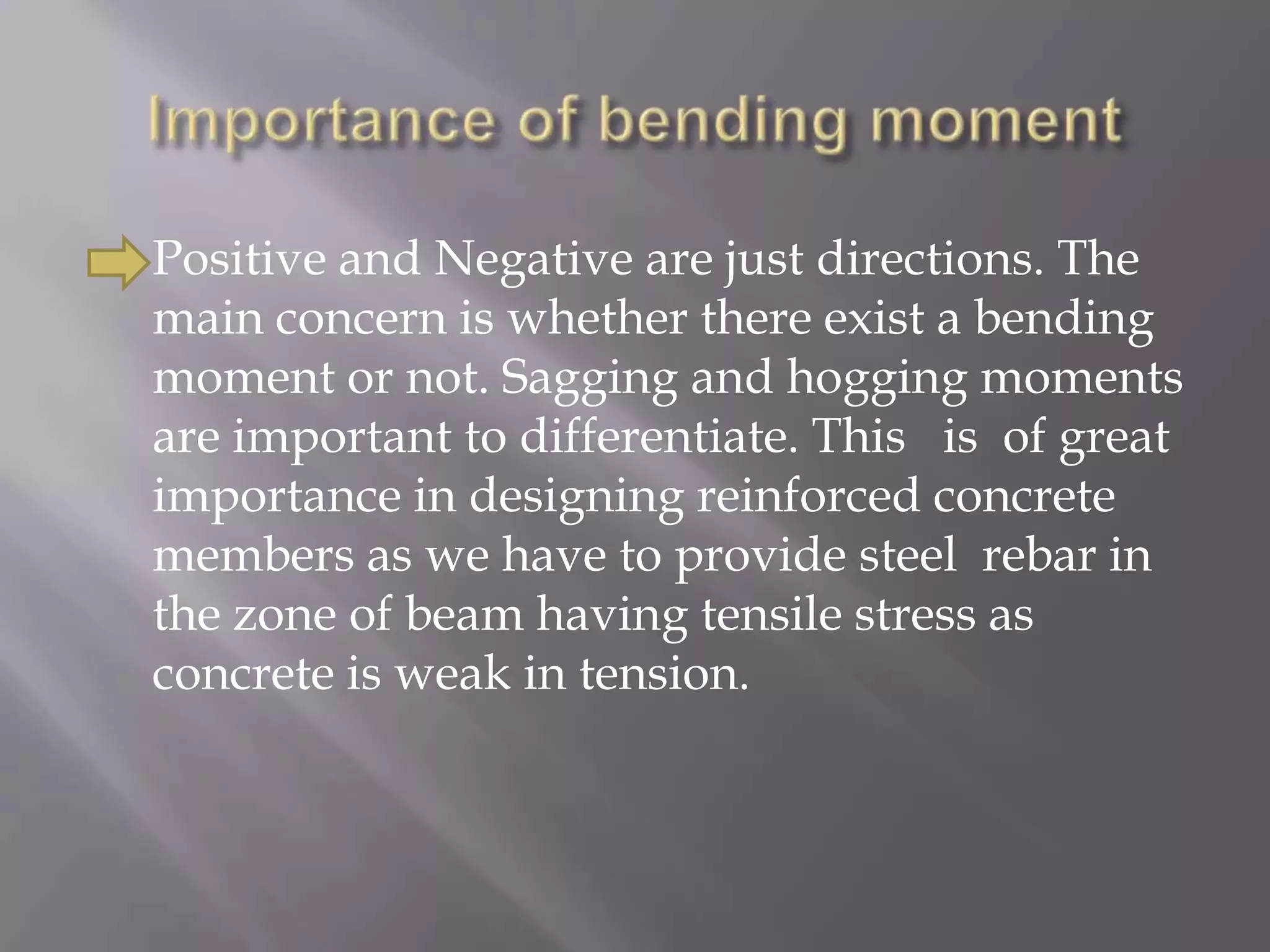 

Positive and Negative are just directions. The
main concern is whether there exist a bending
moment or not. Sagging and hogging moments
are important to differentiate. This is of great
importance in designing reinforced concrete
members as we have to provide steel rebar in
the zone of beam having tensile stress as
concrete is weak in tension.

 