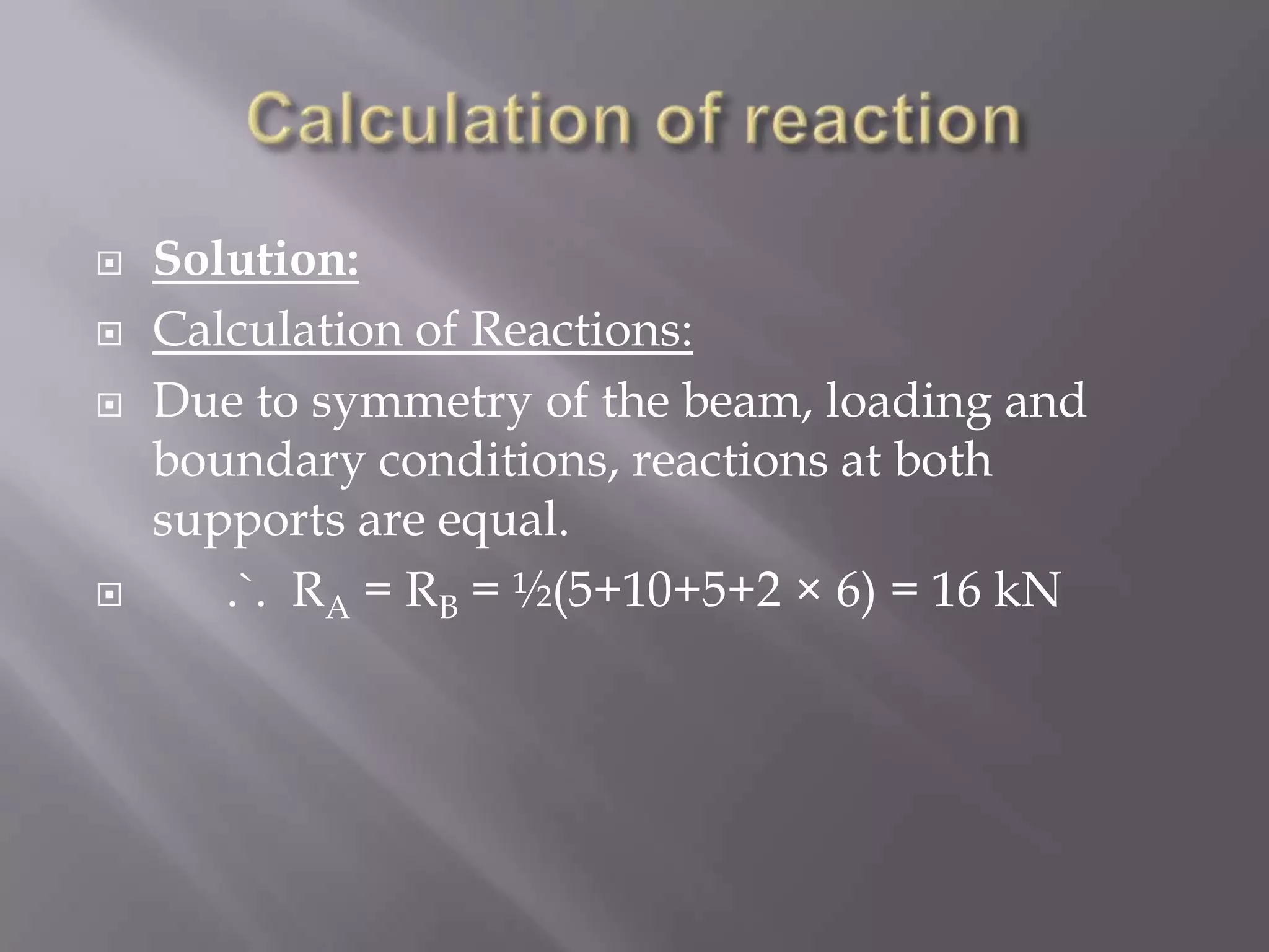 





Solution:
Calculation of Reactions:
Due to symmetry of the beam, loading and
boundary conditions, reactions at both
supports are equal.
.`. RA = RB = ½(5+10+5+2 × 6) = 16 kN

 