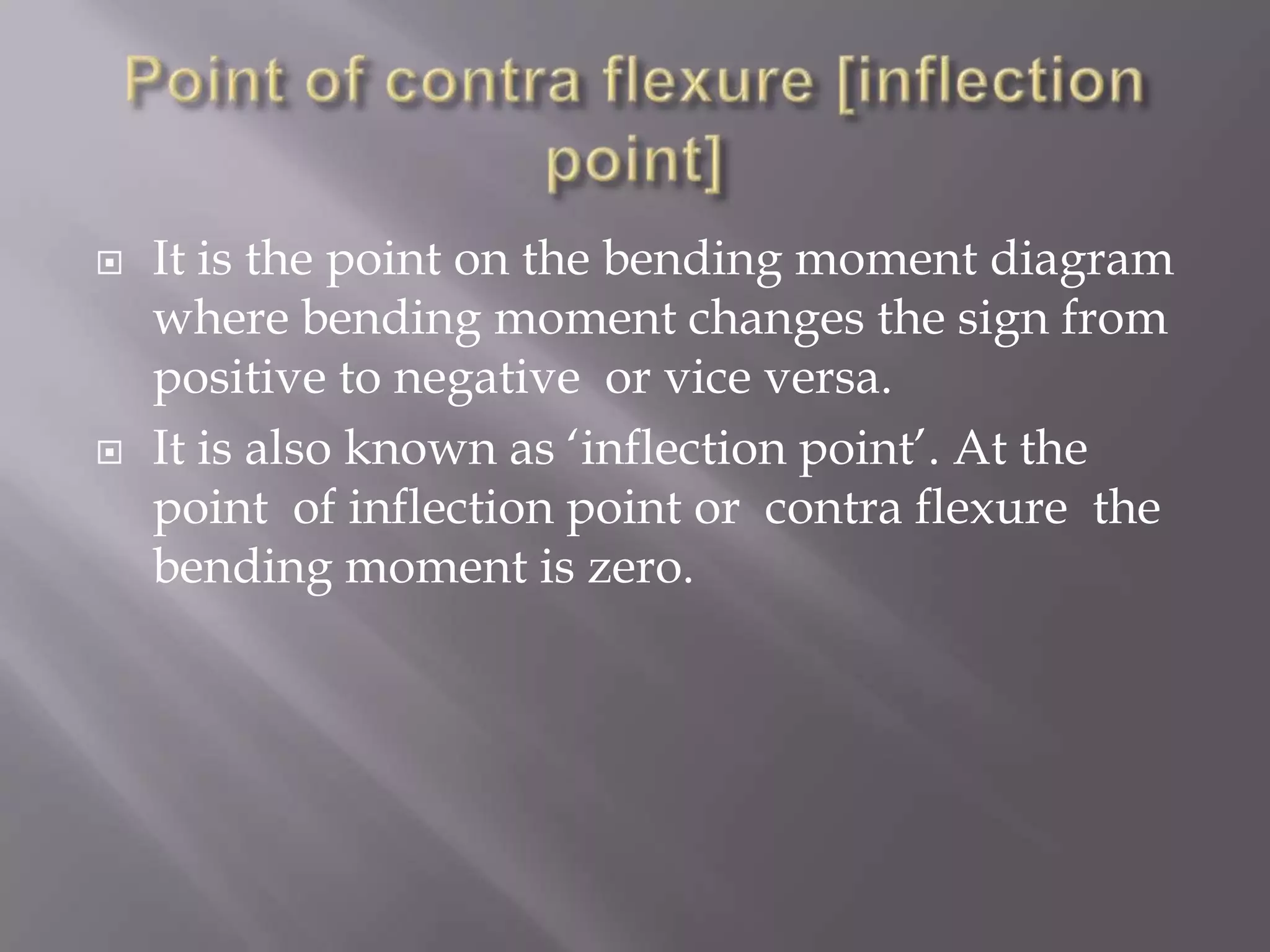 



It is the point on the bending moment diagram
where bending moment changes the sign from
positive to negative or vice versa.
It is also known as ‘inflection point’. At the
point of inflection point or contra flexure the
bending moment is zero.

 