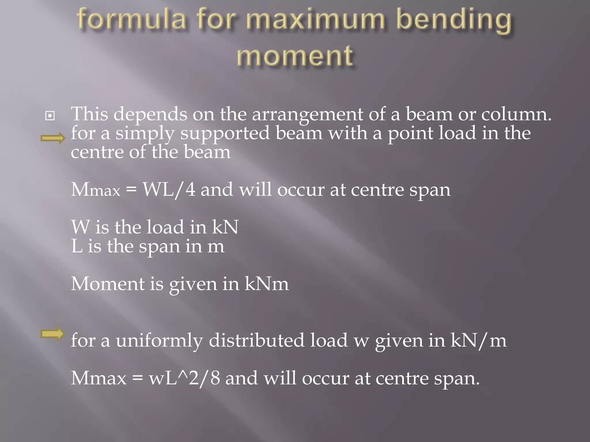 

This depends on the arrangement of a beam or column.
for a simply supported beam with a point load in the
centre of the beam
Mmax = WL/4 and will occur at centre span
W is the load in kN
L is the span in m
Moment is given in kNm

for a uniformly distributed load w given in kN/m
Mmax = wL^2/8 and will occur at centre span.

 