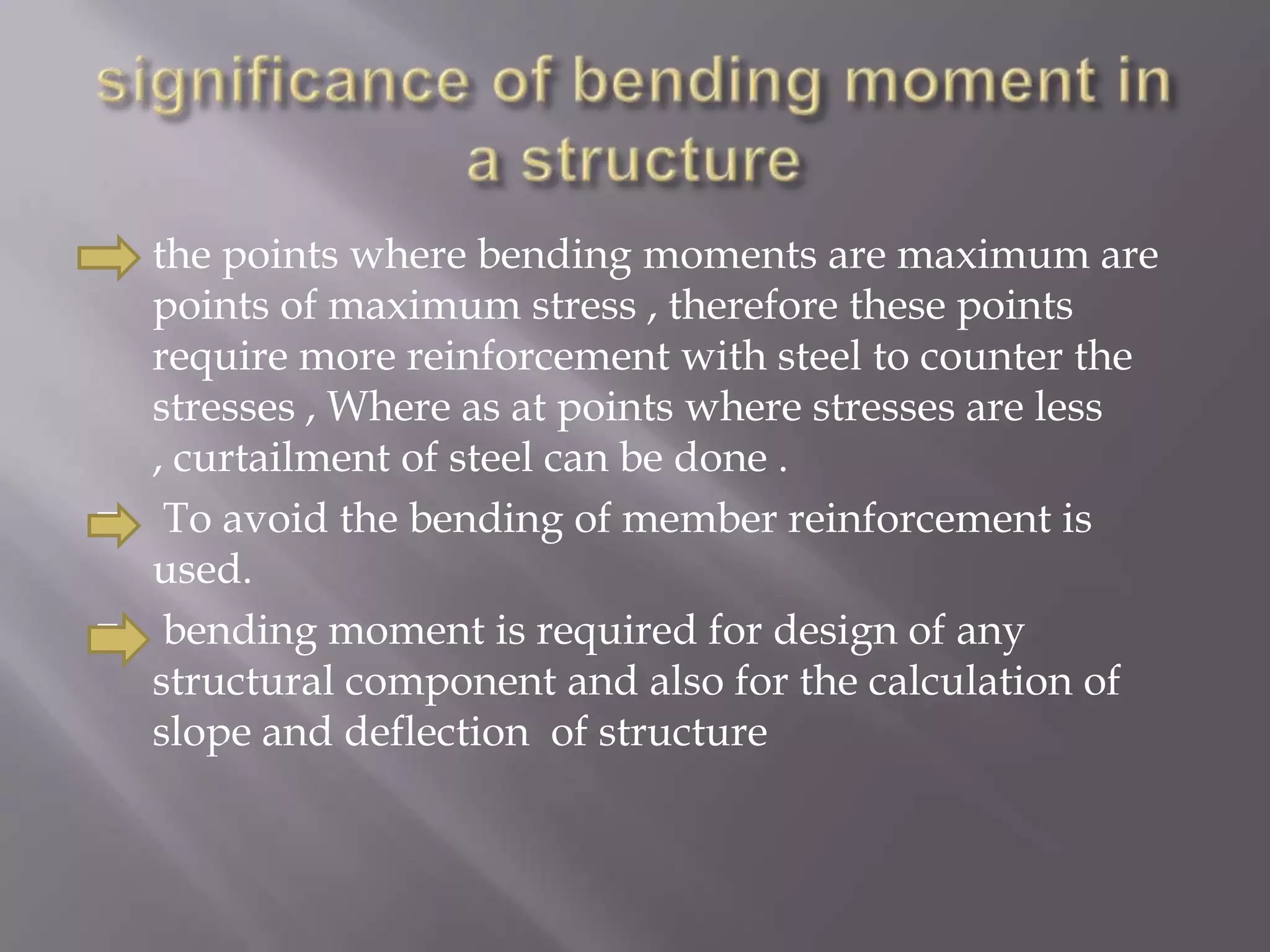 





the points where bending moments are maximum are
points of maximum stress , therefore these points
require more reinforcement with steel to counter the
stresses , Where as at points where stresses are less
, curtailment of steel can be done .
To avoid the bending of member reinforcement is
used.
bending moment is required for design of any
structural component and also for the calculation of
slope and deflection of structure

 