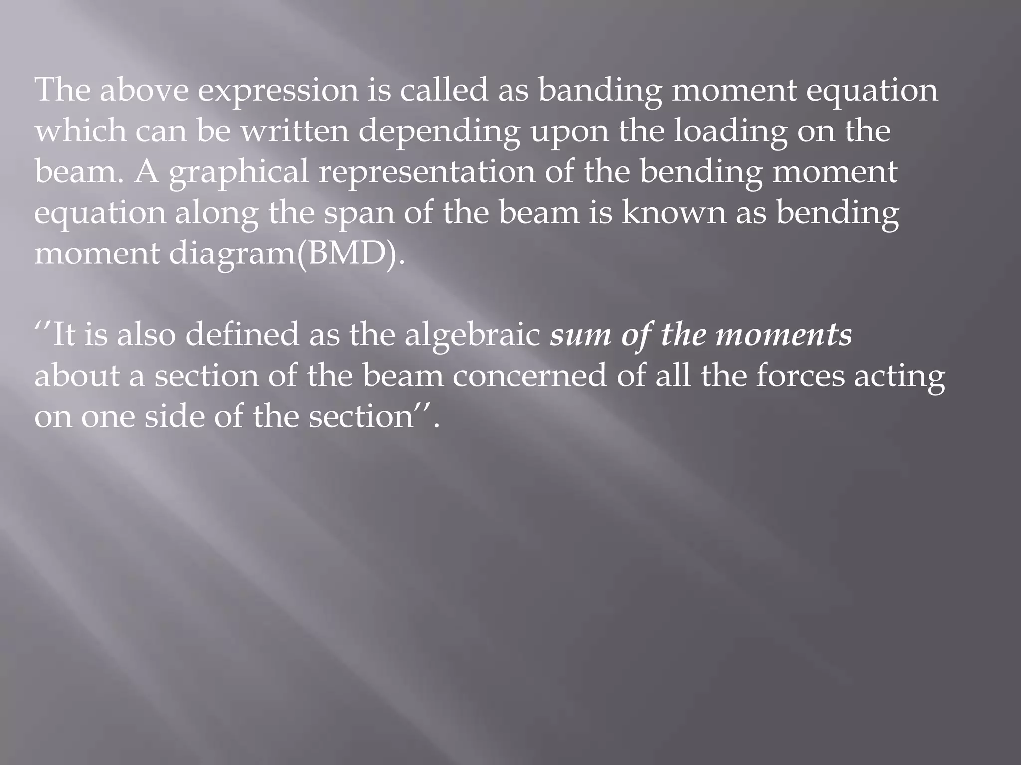 The above expression is called as banding moment equation
which can be written depending upon the loading on the
beam. A graphical representation of the bending moment
equation along the span of the beam is known as bending
moment diagram(BMD).
‘’It is also defined as the algebraic sum of the moments
about a section of the beam concerned of all the forces acting
on one side of the section’’.

 