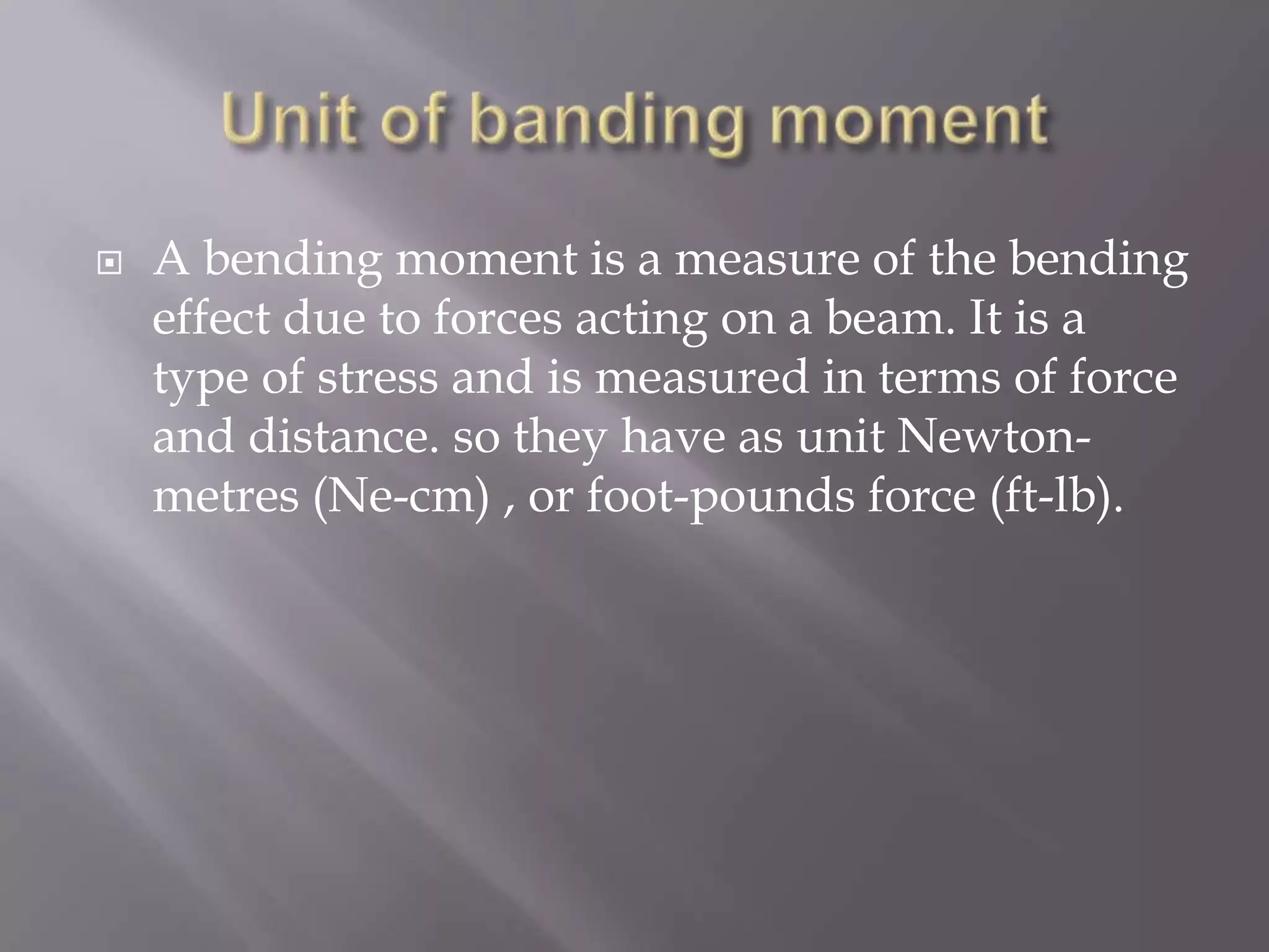 

A bending moment is a measure of the bending
effect due to forces acting on a beam. It is a
type of stress and is measured in terms of force
and distance. so they have as unit Newtonmetres (Ne-cm) , or foot-pounds force (ft-lb).

 