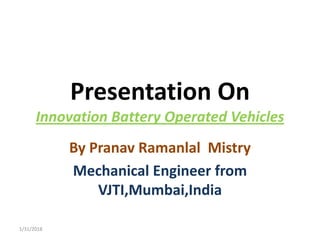 Presentation On
Innovation Battery Operated Vehicles
By Pranav Ramanlal Mistry
Mechanical Engineer from
VJTI,Mumbai,India
1/31/2018
 