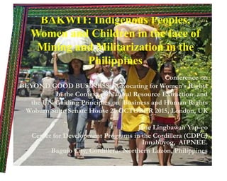 BAKWIT: Indigenous Peoples,
Women and Children in the face of
Mining and Militarization in the
Philippines
Conference on
BEYOND GOOD BUSINESS: Advocating for Women’s Rights
In the Context of Natural Resource Extraction and
the UN Guiding Principles on Business and Human Rights
Woburn Suite Senate House 26 OCTOBER 2015, London, UK
Jane Lingbawan Yap-eo
Center for Development Programs in the Cordillera (CDPC)
Innabuyog, AIPNEE.
Baguio City, Cordillera- Northern Luzon, Philippines
 