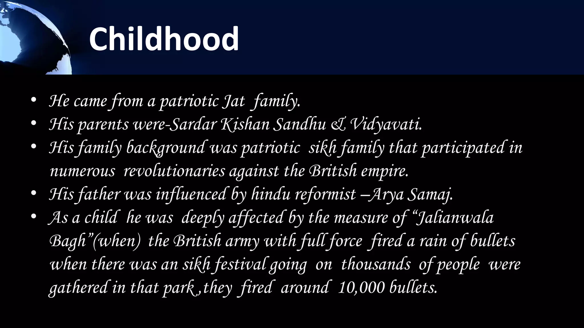 Childhood
• He came from a patriotic Jat family.
• His parents were-Sardar Kishan Sandhu & Vidyavati.
• His family background was patriotic sikh family that participated in
  numerous revolutionaries against the British empire.
• His father was influenced by hindu reformist –Arya Samaj.
• As a child he was deeply affected by the measure of “Jalianwala
  Bagh”(when) the British army with full force fired a rain of bullets
  when there was an sikh festival going on thousands of people were
  gathered in that park ,they fired around 10,000 bullets.
 