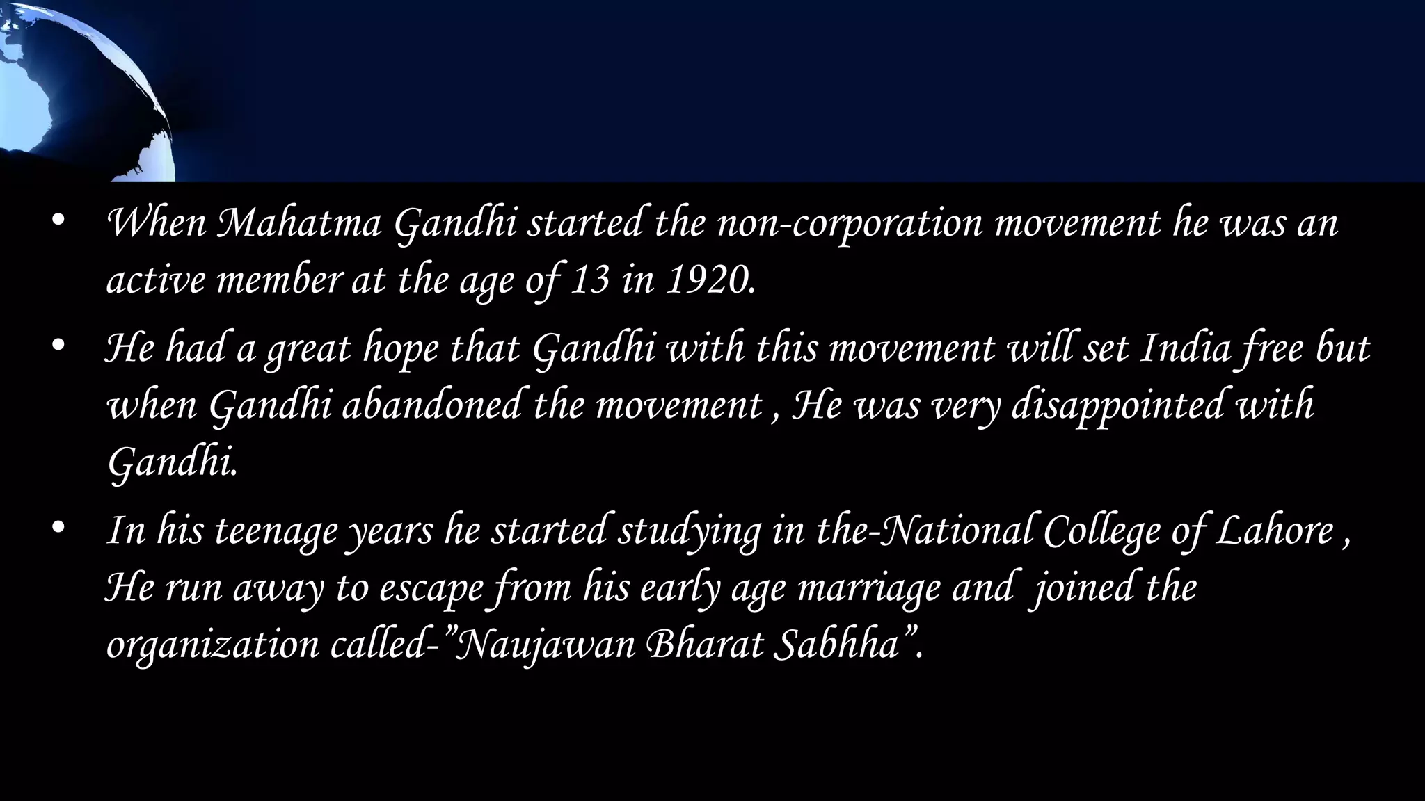 • When Mahatma Gandhi started the non-corporation movement he was an
  active member at the age of 13 in 1920.
• He had a great hope that Gandhi with this movement will set India free but
  when Gandhi abandoned the movement , He was very disappointed with
  Gandhi.
• In his teenage years he started studying in the-National College of Lahore ,
  He run away to escape from his early age marriage and joined the
  organization called-”Naujawan Bharat Sabhha”.
 