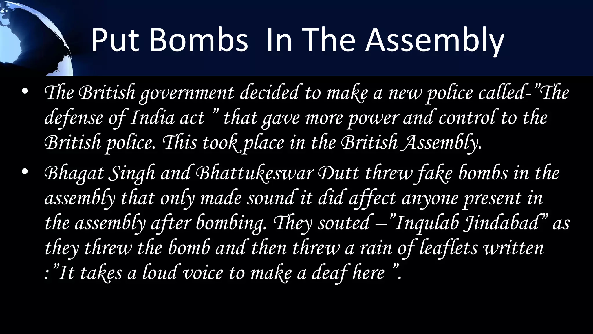 Put Bombs In The Assembly
• The British government decided to make a new police called-”The
  defense of India act ” that gave more power and control to the
  British police. This took place in the British Assembly.
• Bhagat Singh and Bhattukeswar Dutt threw fake bombs in the
  assembly that only made sound it did affect anyone present in
  the assembly after bombing. They souted –”Inqulab Jindabad” as
  they threw the bomb and then threw a rain of leaflets written
  :”It takes a loud voice to make a deaf here ”.
 