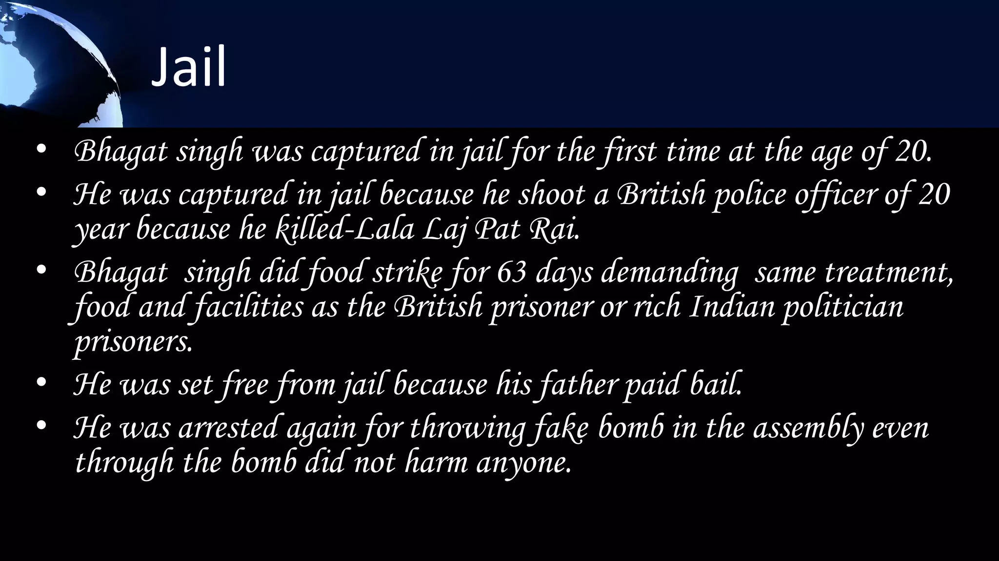 Jail
• Bhagat singh was captured in jail for the first time at the age of 20.
• He was captured in jail because he shoot a British police officer of 20
  year because he killed-Lala Laj Pat Rai.
• Bhagat singh did food strike for 63 days demanding same treatment,
  food and facilities as the British prisoner or rich Indian politician
  prisoners.
• He was set free from jail because his father paid bail.
• He was arrested again for throwing fake bomb in the assembly even
  through the bomb did not harm anyone.
 