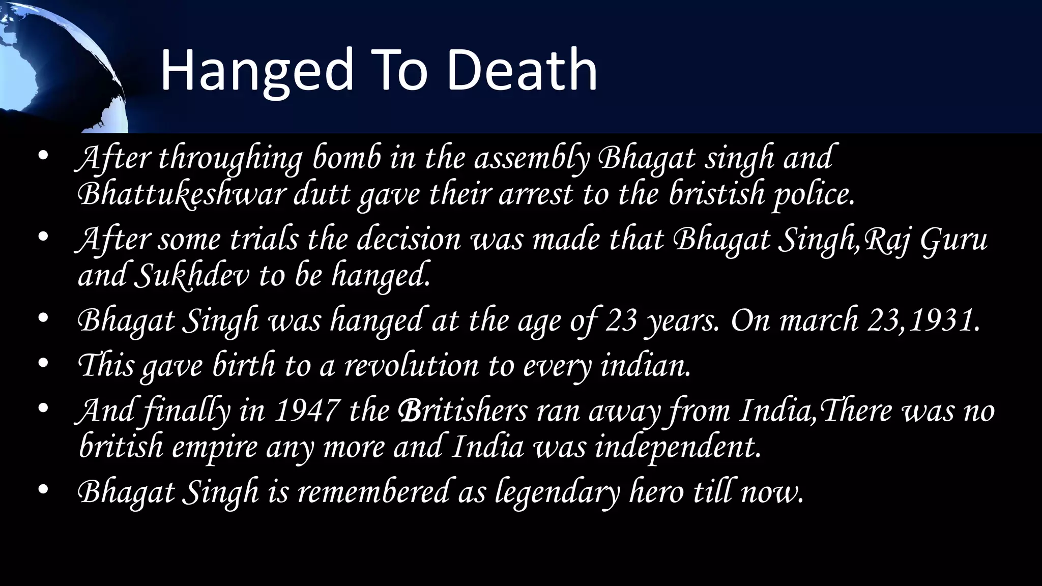 Hanged To Death
• After throughing bomb in the assembly Bhagat singh and
  Bhattukeshwar dutt gave their arrest to the bristish police.
• After some trials the decision was made that Bhagat Singh,Raj Guru
  and Sukhdev to be hanged.
• Bhagat Singh was hanged at the age of 23 years. On march 23,1931.
• This gave birth to a revolution to every indian.
• And finally in 1947 the Britishers ran away from India,There was no
  british empire any more and India was independent.
• Bhagat Singh is remembered as legendary hero till now.
 