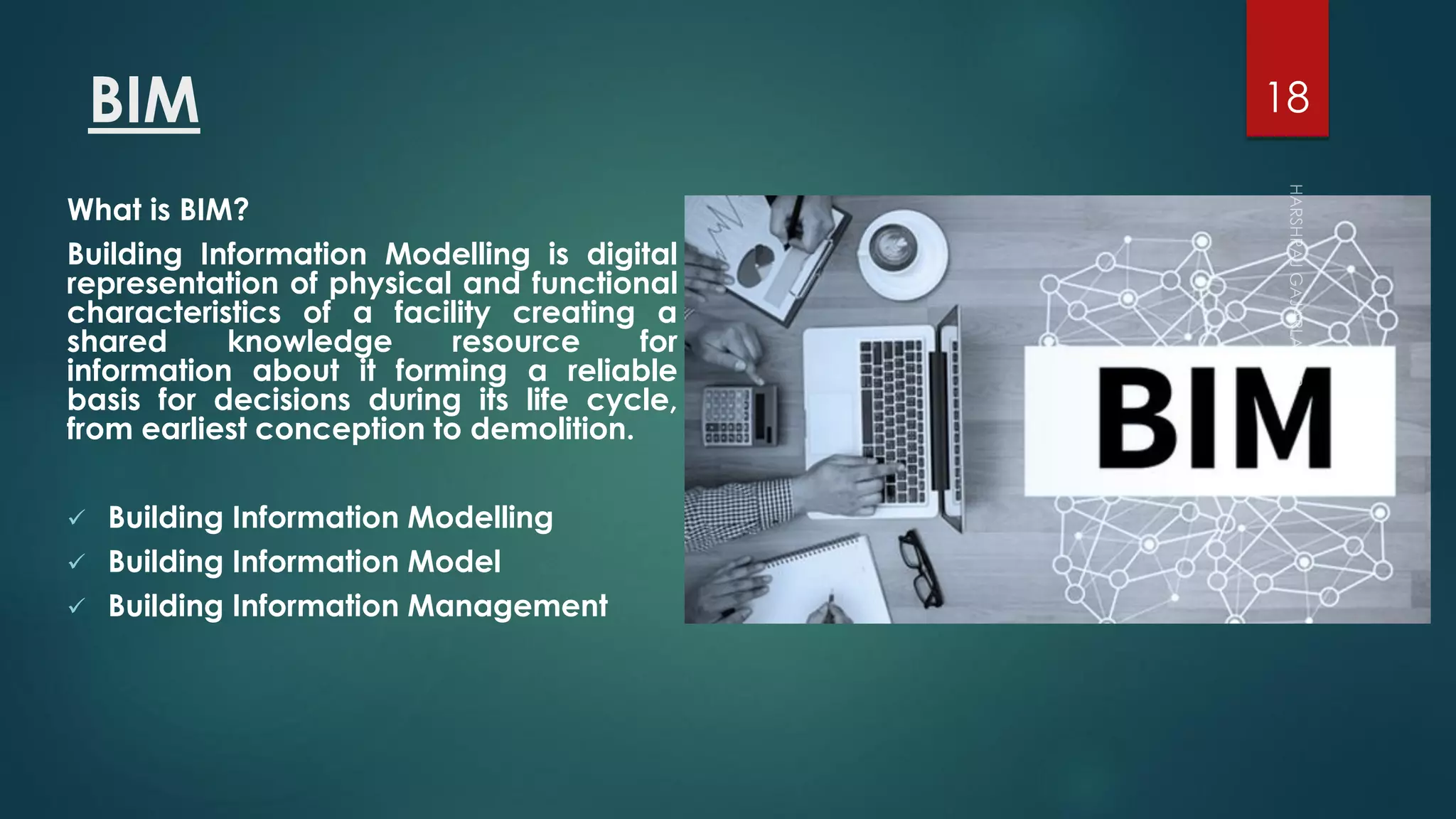 BIM
What is BIM?
Building Information Modelling is digital
representation of physical and functional
characteristics of a facility creating a
shared knowledge resource for
information about it forming a reliable
basis for decisions during its life cycle,
from earliest conception to demolition.
 Building Information Modelling
 Building Information Model
 Building Information Management
18
 