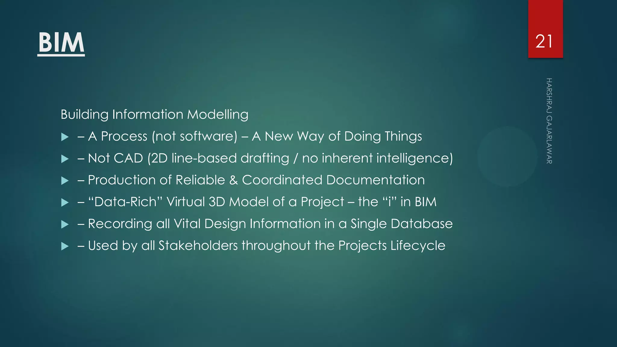 BIM
Building Information Modelling
 – A Process (not software) – A New Way of Doing Things
 – Not CAD (2D line-based drafting / no inherent intelligence)
 – Production of Reliable & Coordinated Documentation
 – “Data-Rich” Virtual 3D Model of a Project – the “i” in BIM
 – Recording all Vital Design Information in a Single Database
 – Used by all Stakeholders throughout the Projects Lifecycle
21
 