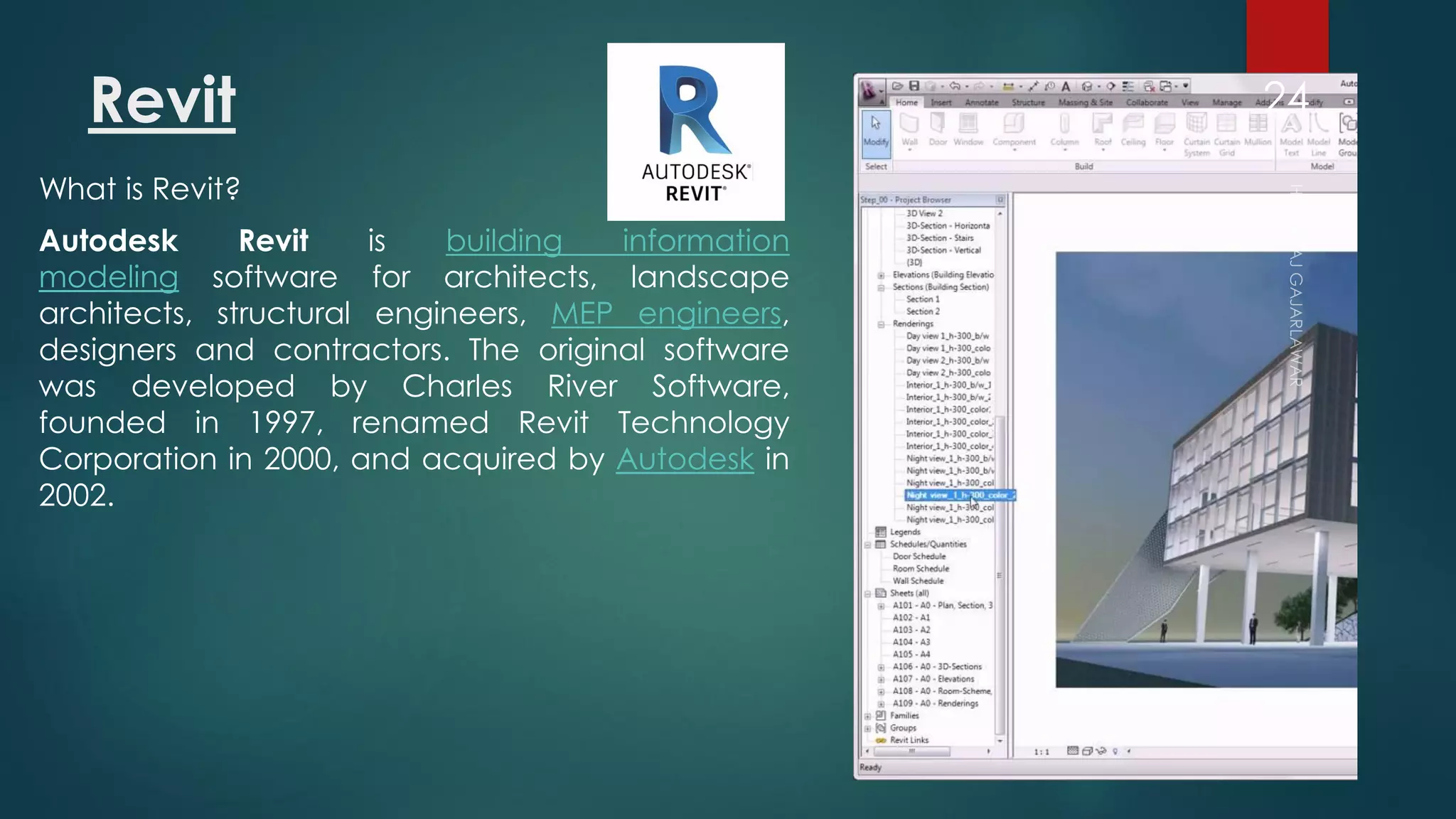 Revit
What is Revit?
Autodesk Revit is building information
modeling software for architects, landscape
architects, structural engineers, MEP engineers,
designers and contractors. The original software
was developed by Charles River Software,
founded in 1997, renamed Revit Technology
Corporation in 2000, and acquired by Autodesk in
2002.
24
 