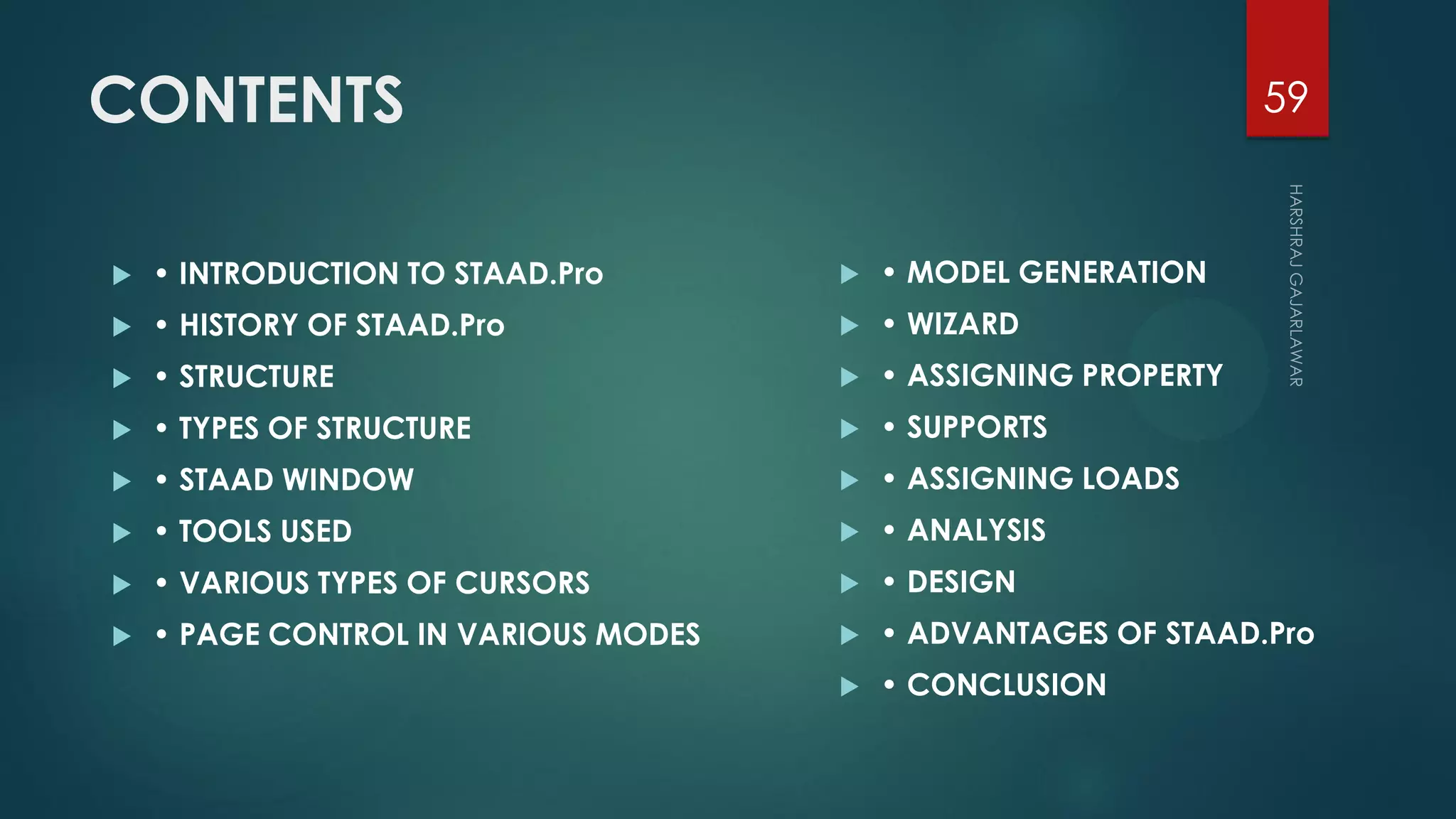 CONTENTS
 • INTRODUCTION TO STAAD.Pro
 • HISTORY OF STAAD.Pro
 • STRUCTURE
 • TYPES OF STRUCTURE
 • STAAD WINDOW
 • TOOLS USED
 • VARIOUS TYPES OF CURSORS
 • PAGE CONTROL IN VARIOUS MODES
 • MODEL GENERATION
 • WIZARD
 • ASSIGNING PROPERTY
 • SUPPORTS
 • ASSIGNING LOADS
 • ANALYSIS
 • DESIGN
 • ADVANTAGES OF STAAD.Pro
 • CONCLUSION
59
 