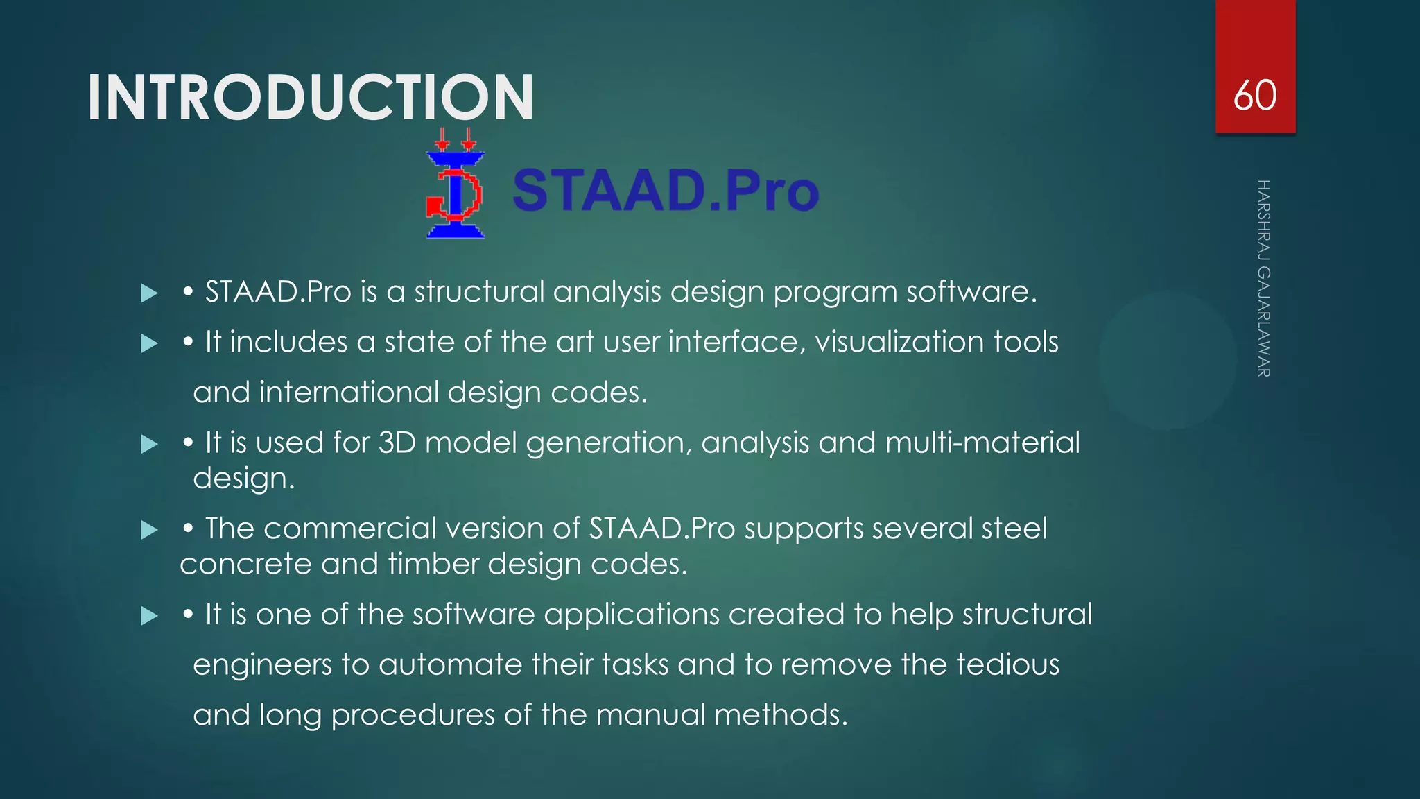 INTRODUCTION
 • STAAD.Pro is a structural analysis design program software.
 • It includes a state of the art user interface, visualization tools
and international design codes.
 • It is used for 3D model generation, analysis and multi-material
design.
 • The commercial version of STAAD.Pro supports several steel
concrete and timber design codes.
 • It is one of the software applications created to help structural
engineers to automate their tasks and to remove the tedious
and long procedures of the manual methods.
60
 