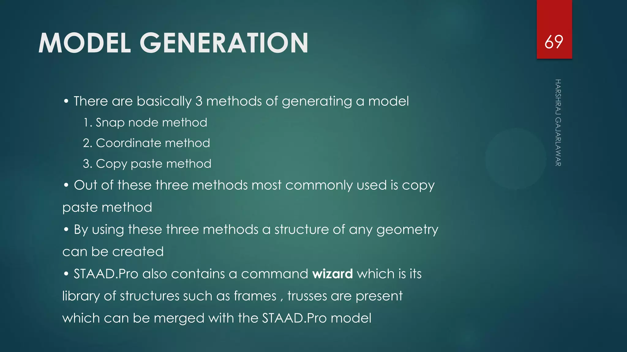 MODEL GENERATION
• There are basically 3 methods of generating a model
1. Snap node method
2. Coordinate method
3. Copy paste method
• Out of these three methods most commonly used is copy
paste method
• By using these three methods a structure of any geometry
can be created
• STAAD.Pro also contains a command wizard which is its
library of structures such as frames , trusses are present
which can be merged with the STAAD.Pro model
69
 